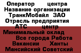 Оператор Call-центра › Название организации ­ ТранкМобайл, ЗАО › Отрасль предприятия ­ АТС, call-центр › Минимальный оклад ­ 30 000 - Все города Работа » Вакансии   . Ханты-Мансийский,Советский г.